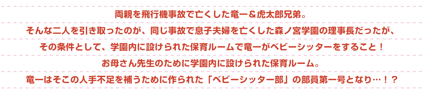 両親を飛行機事故で亡くした竜一＆虎太郎兄弟。そんな二人を引き取ったのが、同じ事故で息子夫婦を亡くした森ノ宮学園の理事長だった。でもその条件は、学園内に設けられた保育ルームで竜一がベビーシッターをすること！お母さん先生のために学園内に設けられた保育ルーム。竜一はそこの人手不足を補うために作られた「ベビーシッター部」の部員第一号となり…！？