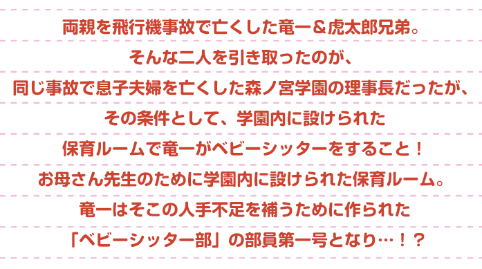 両親を飛行機事故で亡くした竜一＆虎太郎兄弟。そんな二人を引き取ったのが、同じ事故で息子夫婦を亡くした森ノ宮学園の理事長だった。でもその条件は、学園内に設けられた保育ルームで竜一がベビーシッターをすること！お母さん先生のために学園内に設けられた保育ルーム。竜一はそこの人手不足を補うために作られた「ベビーシッター部」の部員第一号となり…！？